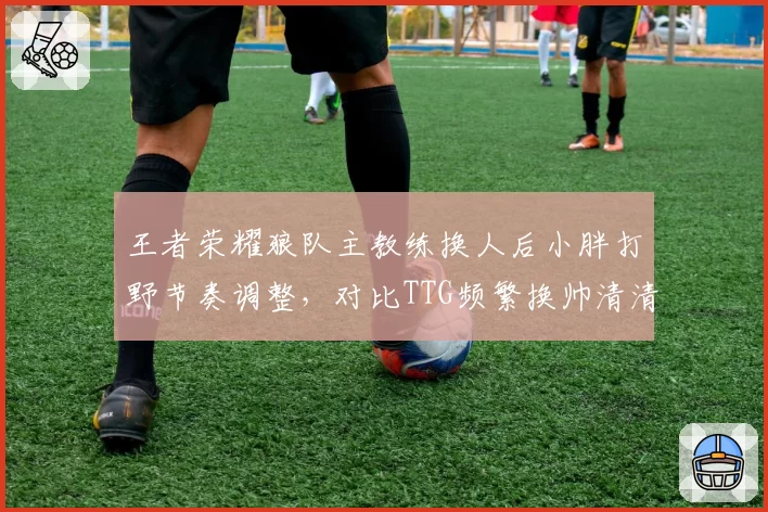 王者荣耀狼队主教练换人后小胖打野节奏调整,对比TTG频繁换帅清清状态起伏