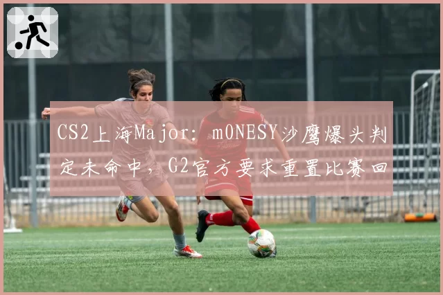 CS2上海Major：m0NESY沙鹰爆头判定未命中，G2官方要求重置比赛回合