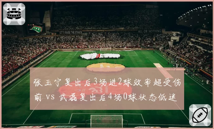 张玉宁复出后3场进2球效率超受伤前 vs 武磊复出后4场0球状态低迷,伤愈归来的适应期差异