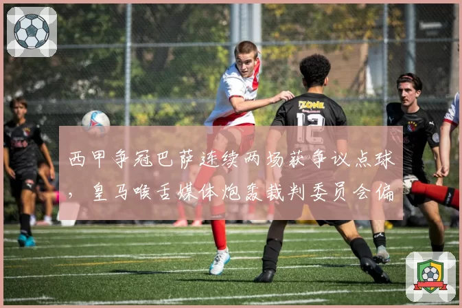 西甲争冠巴萨连续两场获争议点球,皇马喉舌媒体炮轰裁判委员会偏袒加泰球队