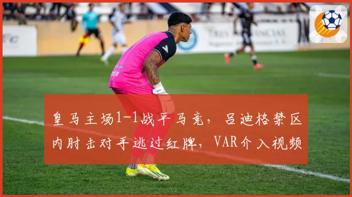 皇马主场1-1战平马竞，吕迪格禁区内肘击对手逃过红牌，VAR介入视频遭泄露__br_