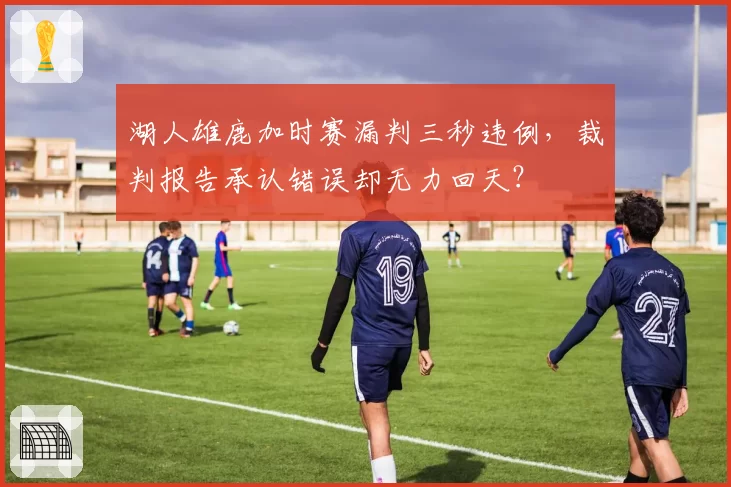 湖人雄鹿加时赛漏判三秒违例,裁判报告承认错误却无力回天?