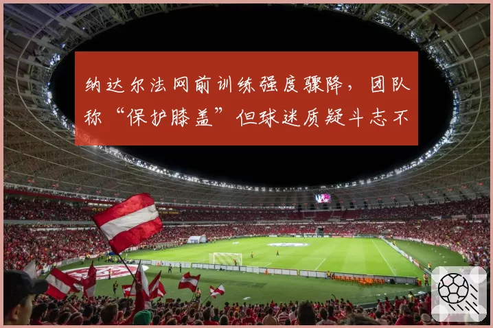 纳达尔法网前训练强度骤降,团队称“保护膝盖”但球迷质疑斗志不足