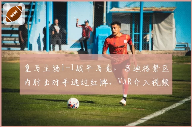 皇马主场1-1战平马竞，吕迪格禁区内肘击对手逃过红牌，VAR介入视频遭泄露__br_