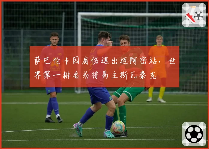 萨巴伦卡因肩伤退出迈阿密站，世界第一排名或将易主斯瓦泰克