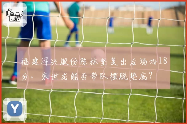福建浔兴股份陈林坚复出后场均18分，朱世龙能否带队摆脱垫底？