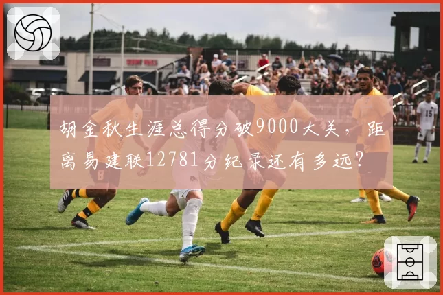 胡金秋生涯总得分破9000大关，距离易建联12781分纪录还有多远？