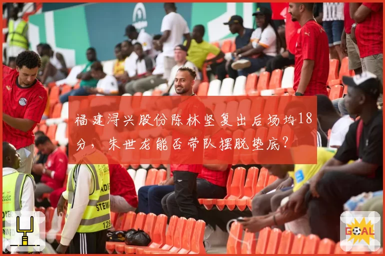 福建浔兴股份陈林坚复出后场均18分，朱世龙能否带队摆脱垫底？