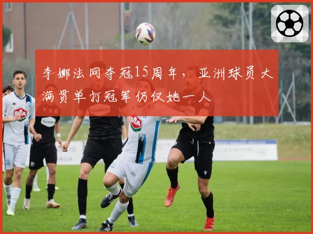 李娜法网夺冠15周年,亚洲球员大满贯单打冠军仍仅她一人