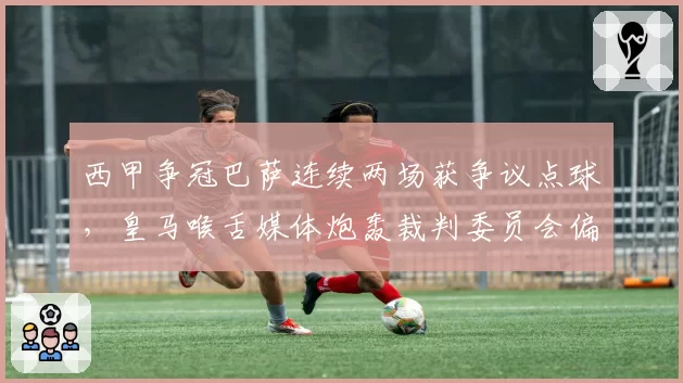 西甲争冠巴萨连续两场获争议点球，皇马喉舌媒体炮轰裁判委员会偏袒加泰球队
