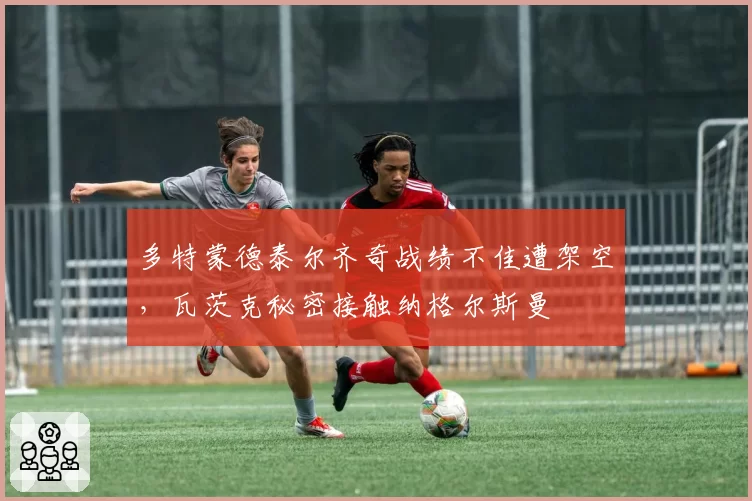 多特蒙德泰尔齐奇战绩不佳遭架空，瓦茨克秘密接触纳格尔斯曼