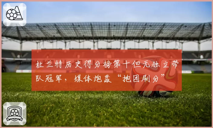 杜兰特历史得分榜第十但无独立带队冠军,媒体炮轰“抱团刷分”