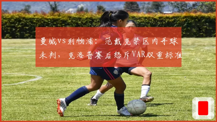 曼城vs利物浦：范戴克禁区内手球未判，克洛普赛后怒斥VAR双重标准