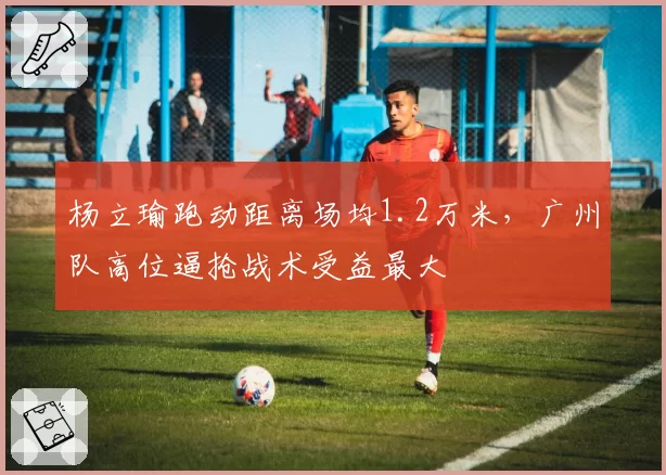 杨立瑜跑动距离场均1.2万米，广州队高位逼抢战术受益最大