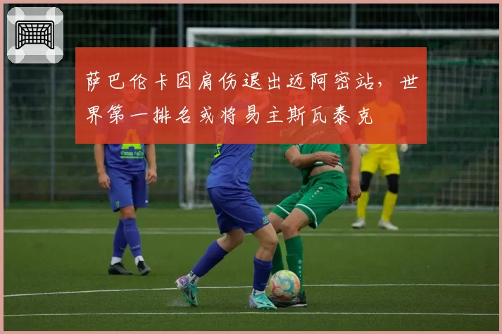萨巴伦卡因肩伤退出迈阿密站，世界第一排名或将易主斯瓦泰克