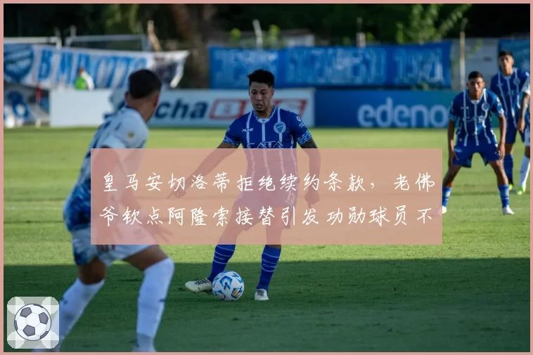 皇马安切洛蒂拒绝续约条款,老佛爷钦点阿隆索接替引发功勋球员不满