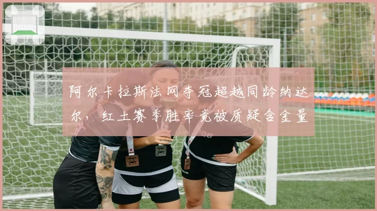 阿尔卡拉斯法网夺冠超越同龄纳达尔，红土赛季胜率竟被质疑含金量不足？