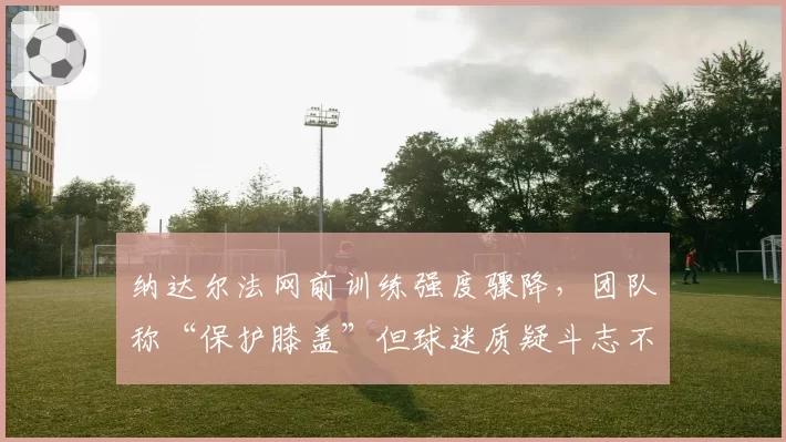 纳达尔法网前训练强度骤降，团队称“保护膝盖”但球迷质疑斗志不足