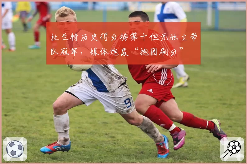 杜兰特历史得分榜第十但无独立带队冠军，媒体炮轰“抱团刷分”