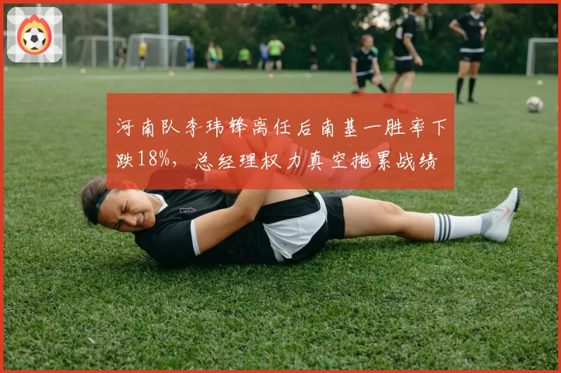 河南队李玮锋离任后南基一胜率下跌18%，总经理权力真空拖累战绩