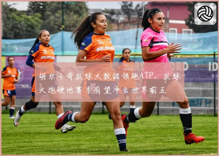 胡尔卡奇发球大数据领跑ATP，发球大炮硬地赛季有望冲击世界前五