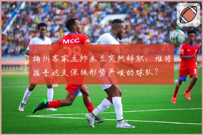 梅州客家主帅米兰突然辞职，谁将接手这支保级形势严峻的球队？