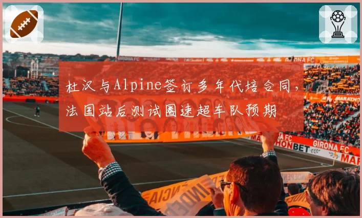 杜汉与Alpine签订多年代培合同,法国站后测试圈速超车队预期