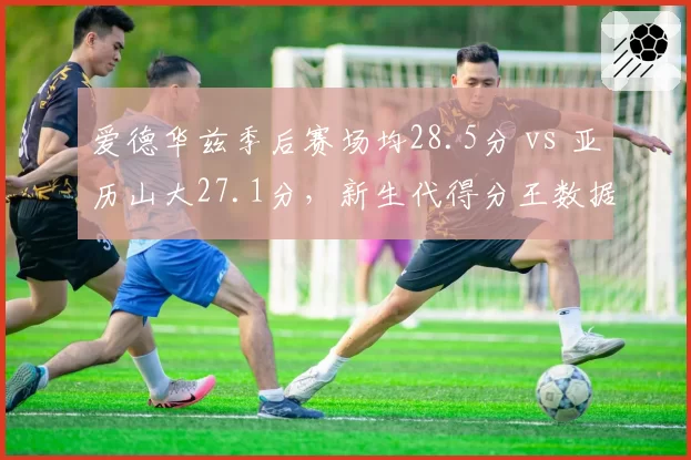 爱德华兹季后赛场均28.5分 vs 亚历山大27.1分，新生代得分王数据对比