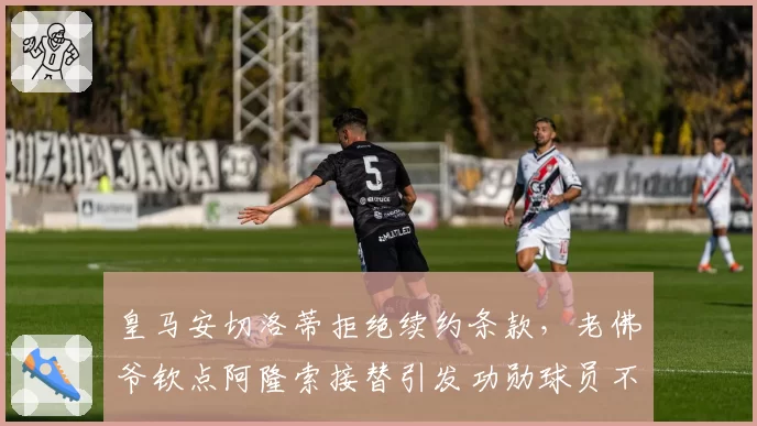 皇马安切洛蒂拒绝续约条款，老佛爷钦点阿隆索接替引发功勋球员不满