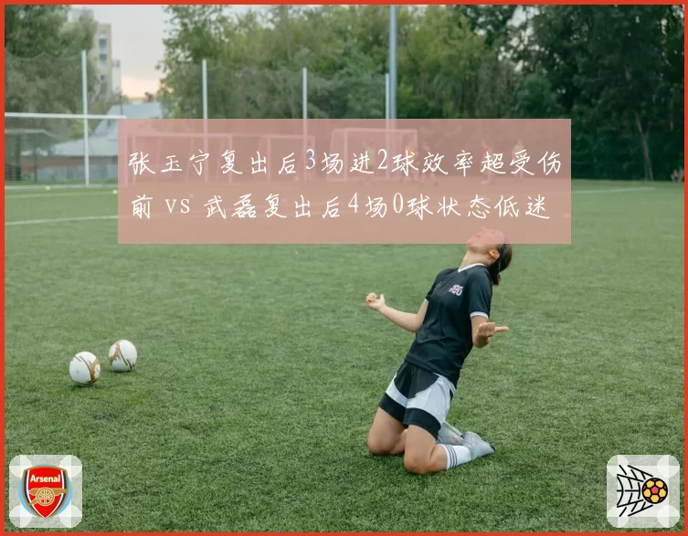 张玉宁复出后3场进2球效率超受伤前 vs 武磊复出后4场0球状态低迷，伤愈归来的适应期差异