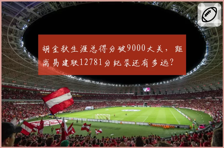 胡金秋生涯总得分破9000大关,距离易建联12781分纪录还有多远?