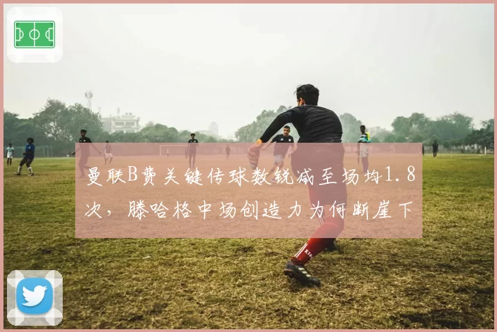 曼联B费关键传球数锐减至场均1.8次，滕哈格中场创造力为何断崖下滑？