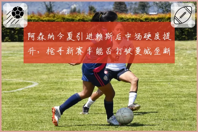 阿森纳今夏引进赖斯后中场硬度提升，枪手新赛季能否打破曼城垄断？