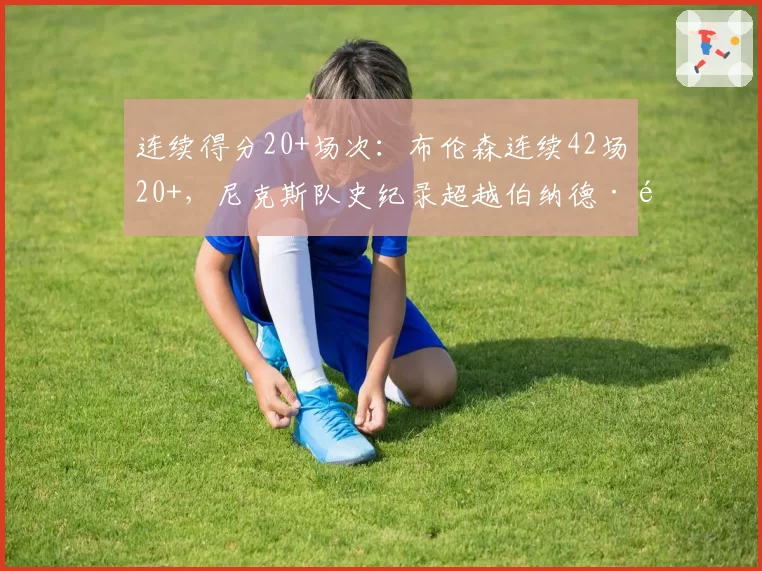 连续得分20+场次:布伦森连续42场20+,尼克斯队史纪录超越伯纳德·金