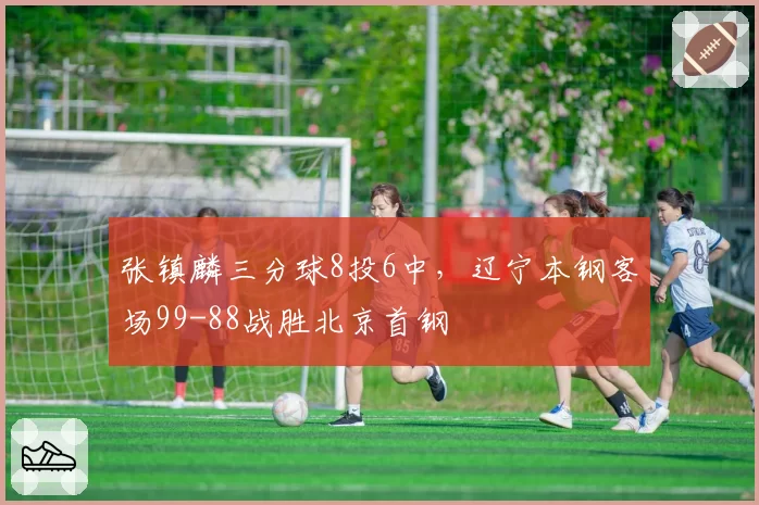 张镇麟三分球8投6中，辽宁本钢客场99-88战胜北京首钢