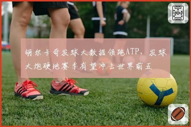 胡尔卡奇发球大数据领跑ATP，发球大炮硬地赛季有望冲击世界前五