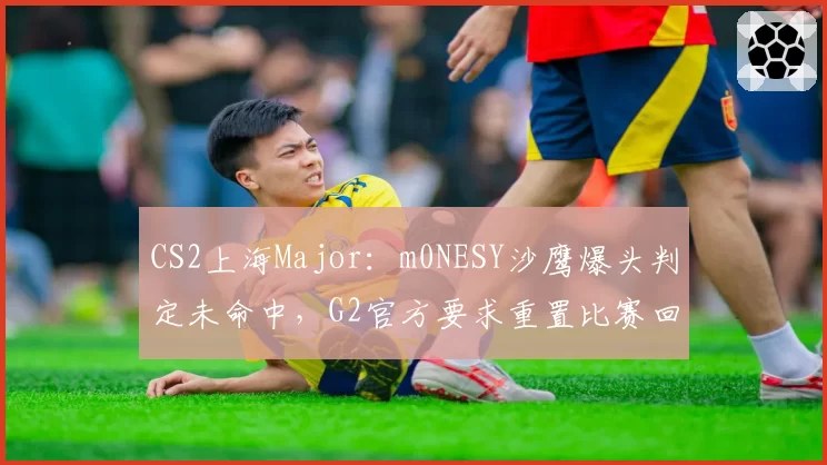 CS2上海Major:m0NESY沙鹰爆头判定未命中,G2官方要求重置比赛回合