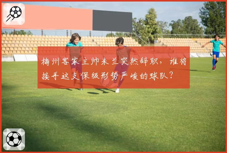 梅州客家主帅米兰突然辞职,谁将接手这支保级形势严峻的球队?